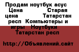 Продам ноутбук асус › Цена ­ 15 000 › Старая цена ­ 22 000 - Татарстан респ. Компьютеры и игры » Ноутбуки   . Татарстан респ.